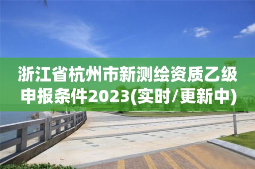 浙江省杭州市新测绘资质乙级申报条件2023(实时/更新中)