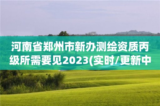 河南省郑州市新办测绘资质丙级所需要见2023(实时/更新中)