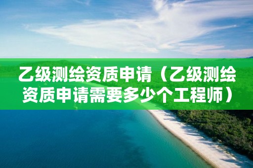 乙级测绘资质申请（乙级测绘资质申请需要多少个工程师）