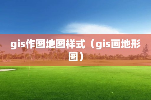 gis作图地图样式（gis画地形图）