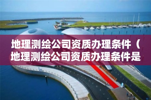 地理测绘公司资质办理条件（地理测绘公司资质办理条件是什么）