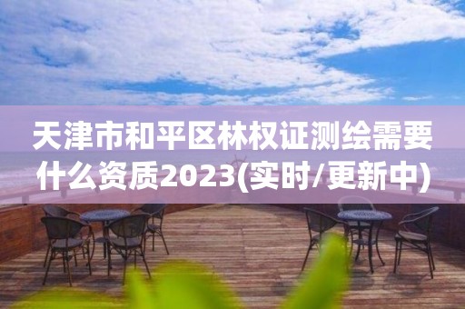 天津市和平区林权证测绘需要什么资质2023(实时/更新中)