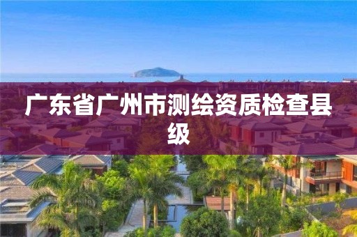 广东省广州市测绘资质检查县级