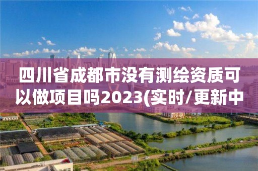 四川省成都市没有测绘资质可以做项目吗2023(实时/更新中)