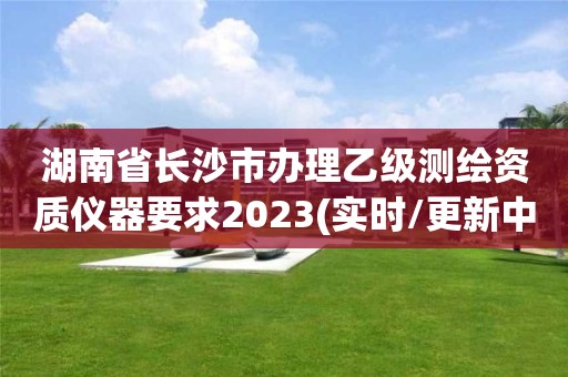 湖南省长沙市办理乙级测绘资质仪器要求2023(实时/更新中)