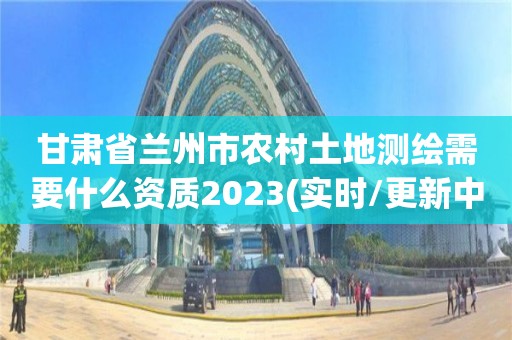 甘肃省兰州市农村土地测绘需要什么资质2023(实时/更新中)