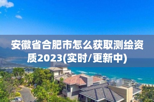 安徽省合肥市怎么获取测绘资质2023(实时/更新中)