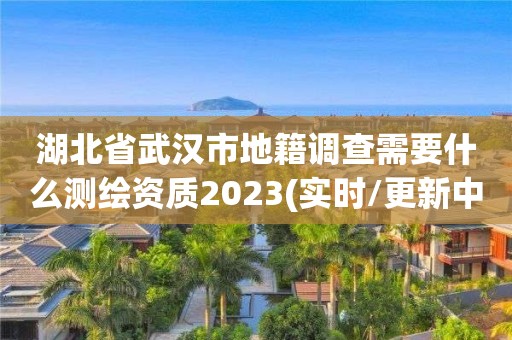 湖北省武汉市地籍调查需要什么测绘资质2023(实时/更新中)