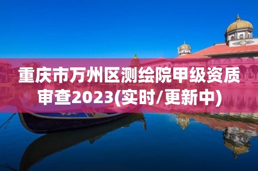 重庆市万州区测绘院甲级资质审查2023(实时/更新中)