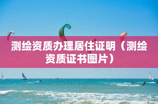 测绘资质办理居住证明（测绘资质证书图片）