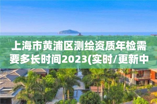 上海市黄浦区测绘资质年检需要多长时间2023(实时/更新中)