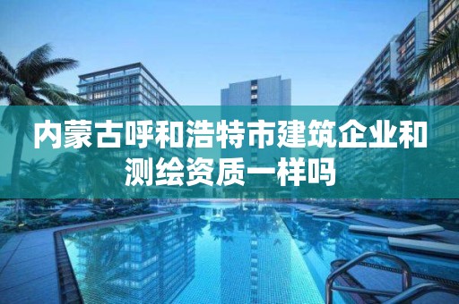 内蒙古呼和浩特市建筑企业和测绘资质一样吗