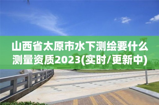 山西省太原市水下测绘要什么测量资质2023(实时/更新中)