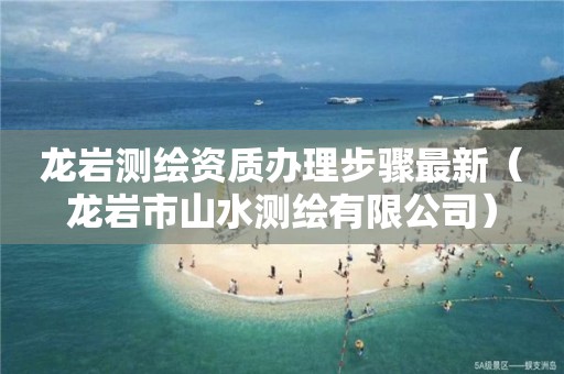 龙岩测绘资质办理步骤最新（龙岩市山水测绘有限公司）