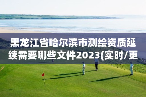 黑龙江省哈尔滨市测绘资质延续需要哪些文件2023(实时/更新中)