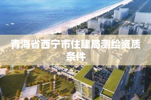 青海省西宁市住建局测绘资质条件