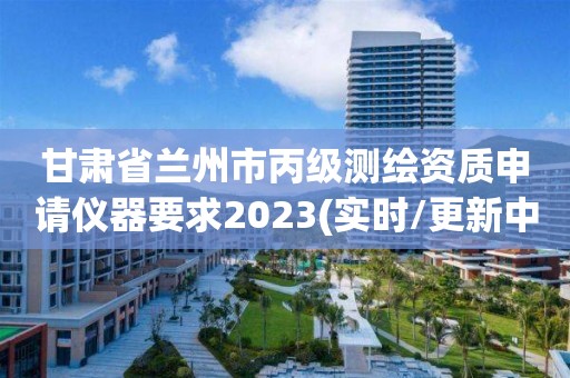 甘肃省兰州市丙级测绘资质申请仪器要求2023(实时/更新中)