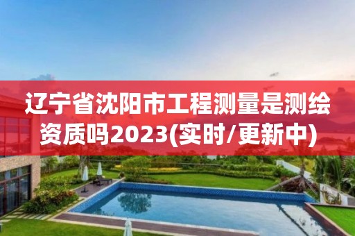 辽宁省沈阳市工程测量是测绘资质吗2023(实时/更新中)