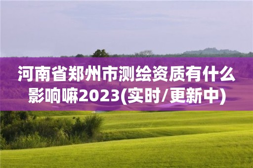 河南省郑州市测绘资质有什么影响嘛2023(实时/更新中)