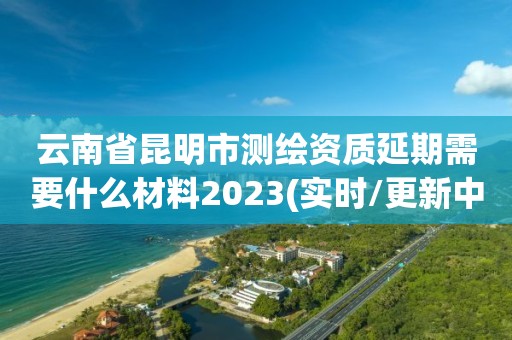 云南省昆明市测绘资质延期需要什么材料2023(实时/更新中)