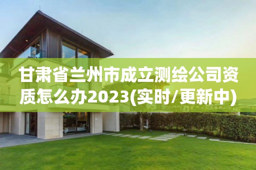 甘肃省兰州市成立测绘公司资质怎么办2023(实时/更新中)