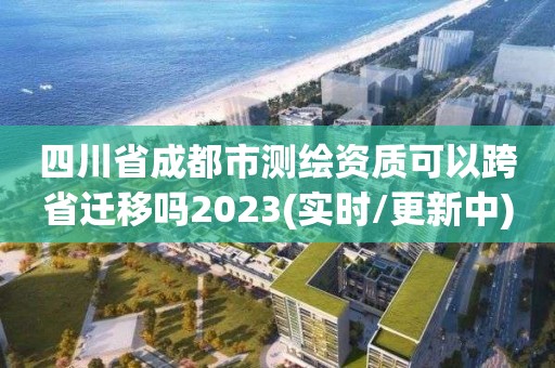 四川省成都市测绘资质可以跨省迁移吗2023(实时/更新中)