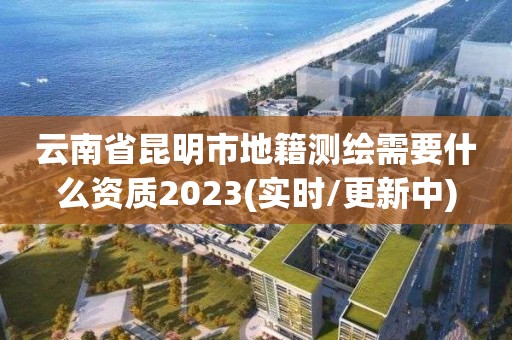 云南省昆明市地籍测绘需要什么资质2023(实时/更新中)