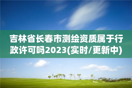 吉林省长春市测绘资质属于行政许可吗2023(实时/更新中)