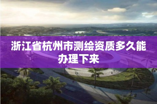 浙江省杭州市测绘资质多久能办理下来