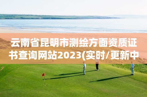 云南省昆明市测绘方面资质证书查询网站2023(实时/更新中)