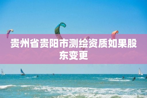 贵州省贵阳市测绘资质如果股东变更