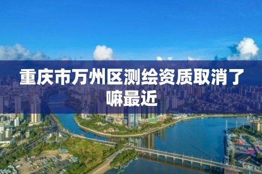 重庆市万州区测绘资质取消了嘛最近