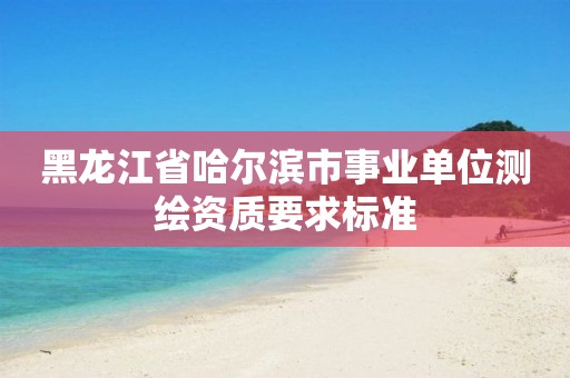 黑龙江省哈尔滨市事业单位测绘资质要求标准