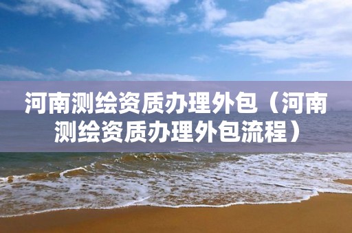 河南测绘资质办理外包（河南测绘资质办理外包流程）