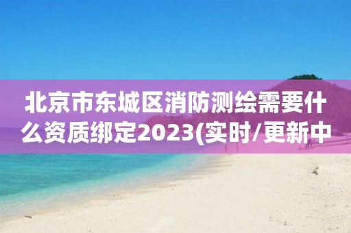 北京市东城区消防测绘需要什么资质绑定2023(实时/更新中)