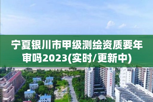 宁夏银川市甲级测绘资质要年审吗2023(实时/更新中)