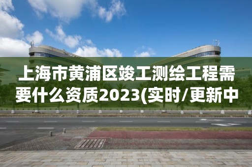 上海市黄浦区竣工测绘工程需要什么资质2023(实时/更新中)