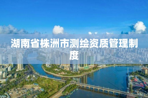 湖南省株洲市测绘资质管理制度