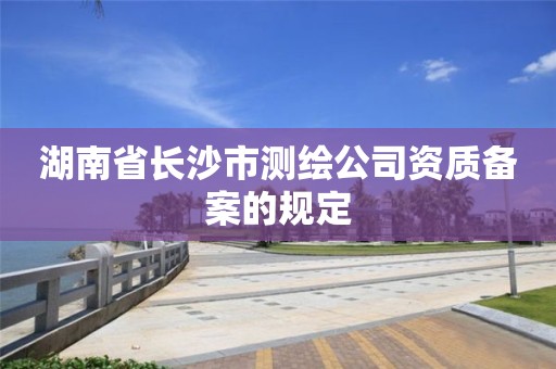 湖南省长沙市测绘公司资质备案的规定