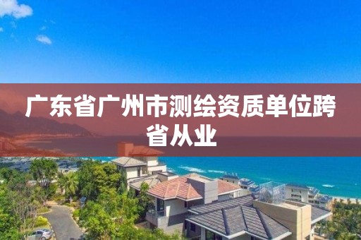 广东省广州市测绘资质单位跨省从业