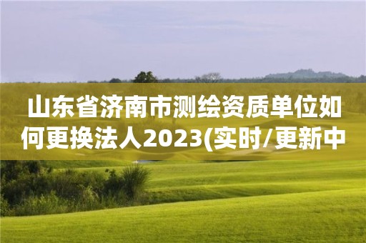 山东省济南市测绘资质单位如何更换法人2023(实时/更新中)