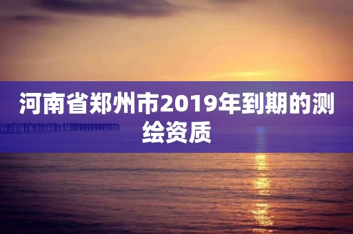 河南省郑州市2019年到期的测绘资质