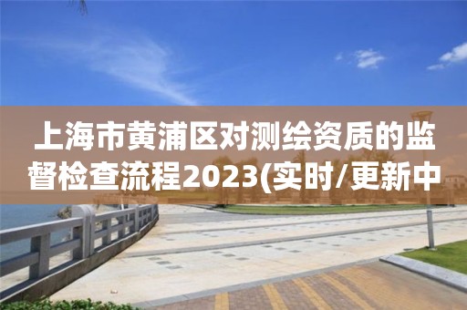 上海市黄浦区对测绘资质的监督检查流程2023(实时/更新中)