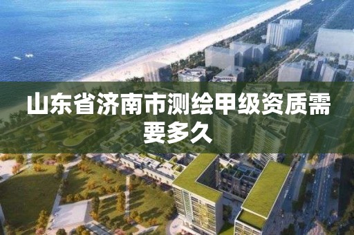 山东省济南市测绘甲级资质需要多久