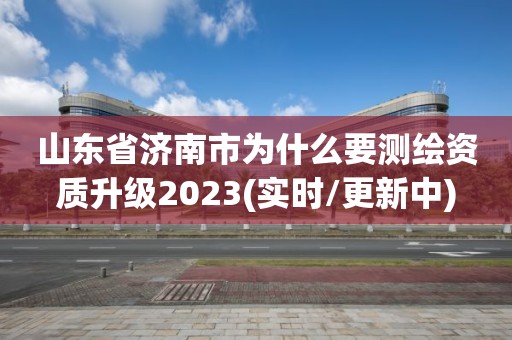 山东省济南市为什么要测绘资质升级2023(实时/更新中)