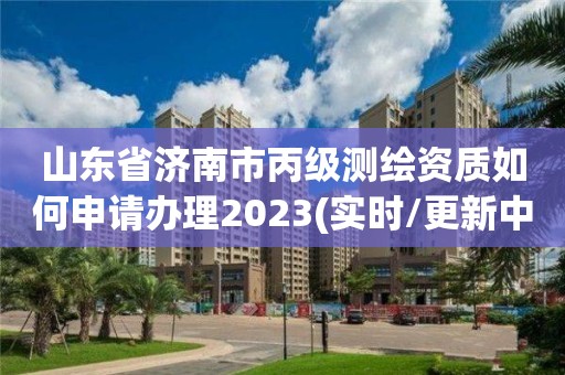 山东省济南市丙级测绘资质如何申请办理2023(实时/更新中)