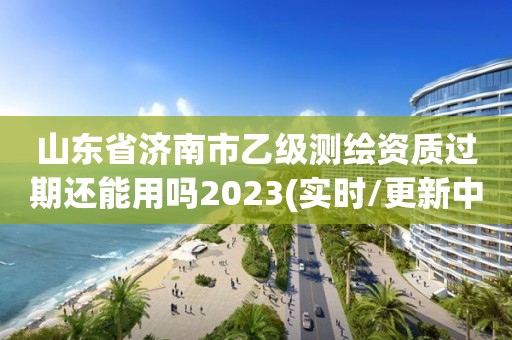 山东省济南市乙级测绘资质过期还能用吗2023(实时/更新中)