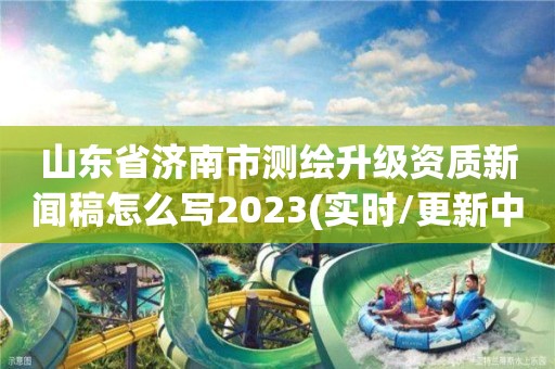 山东省济南市测绘升级资质新闻稿怎么写2023(实时/更新中)