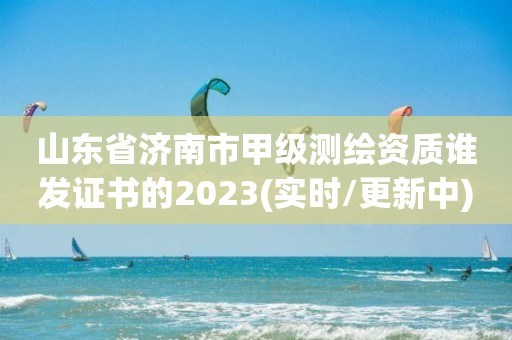 山东省济南市甲级测绘资质谁发证书的2023(实时/更新中)