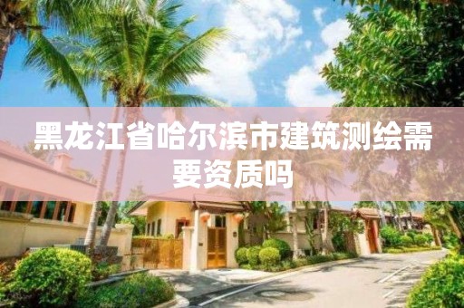 黑龙江省哈尔滨市建筑测绘需要资质吗